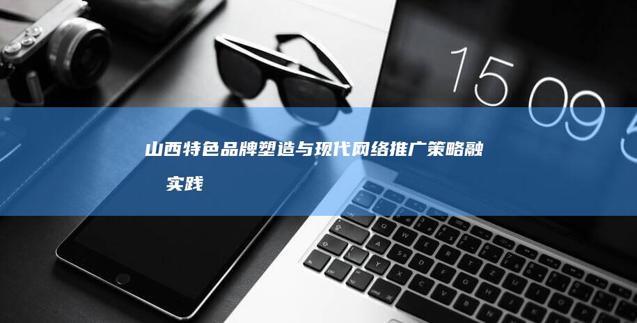 山西特色品牌塑造与现代网络推广策略融合实践